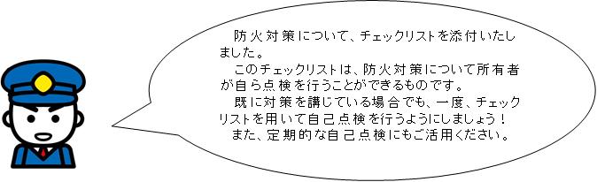 防火対策について、チェックリストを添付いたしました。このチェックリストは、防火対策について所有者が自ら点検を行うことができるものです。既に対策を講じている場合でも、一度、チェックリストを用いて自己点検を行うようにしましょう!また、定期的な自己点検にもご活用ください。